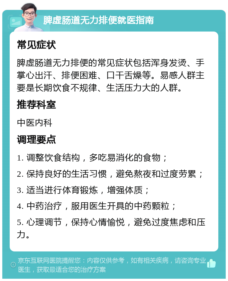 脾虚肠道无力排便就医指南 常见症状 脾虚肠道无力排便的常见症状包括浑身发烫、手掌心出汗、排便困难、口干舌燥等。易感人群主要是长期饮食不规律、生活压力大的人群。 推荐科室 中医内科 调理要点 1. 调整饮食结构，多吃易消化的食物； 2. 保持良好的生活习惯，避免熬夜和过度劳累； 3. 适当进行体育锻炼，增强体质； 4. 中药治疗，服用医生开具的中药颗粒； 5. 心理调节，保持心情愉悦，避免过度焦虑和压力。