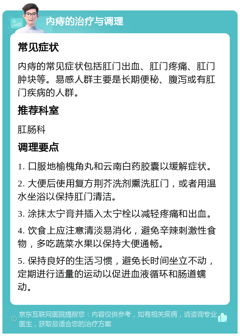 内痔的治疗与调理 常见症状 内痔的常见症状包括肛门出血、肛门疼痛、肛门肿块等。易感人群主要是长期便秘、腹泻或有肛门疾病的人群。 推荐科室 肛肠科 调理要点 1. 口服地榆槐角丸和云南白药胶囊以缓解症状。 2. 大便后使用复方荆芥洗剂熏洗肛门，或者用温水坐浴以保持肛门清洁。 3. 涂抹太宁膏并插入太宁栓以减轻疼痛和出血。 4. 饮食上应注意清淡易消化，避免辛辣刺激性食物，多吃蔬菜水果以保持大便通畅。 5. 保持良好的生活习惯，避免长时间坐立不动，定期进行适量的运动以促进血液循环和肠道蠕动。