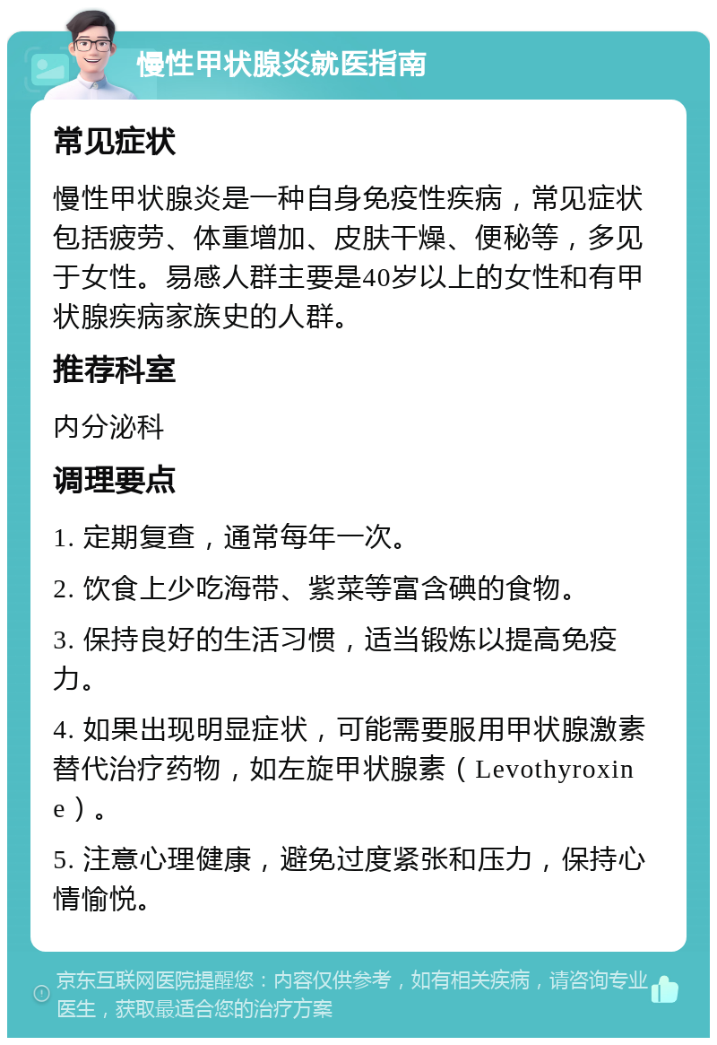 慢性甲状腺炎就医指南 常见症状 慢性甲状腺炎是一种自身免疫性疾病，常见症状包括疲劳、体重增加、皮肤干燥、便秘等，多见于女性。易感人群主要是40岁以上的女性和有甲状腺疾病家族史的人群。 推荐科室 内分泌科 调理要点 1. 定期复查，通常每年一次。 2. 饮食上少吃海带、紫菜等富含碘的食物。 3. 保持良好的生活习惯，适当锻炼以提高免疫力。 4. 如果出现明显症状，可能需要服用甲状腺激素替代治疗药物，如左旋甲状腺素（Levothyroxine）。 5. 注意心理健康，避免过度紧张和压力，保持心情愉悦。