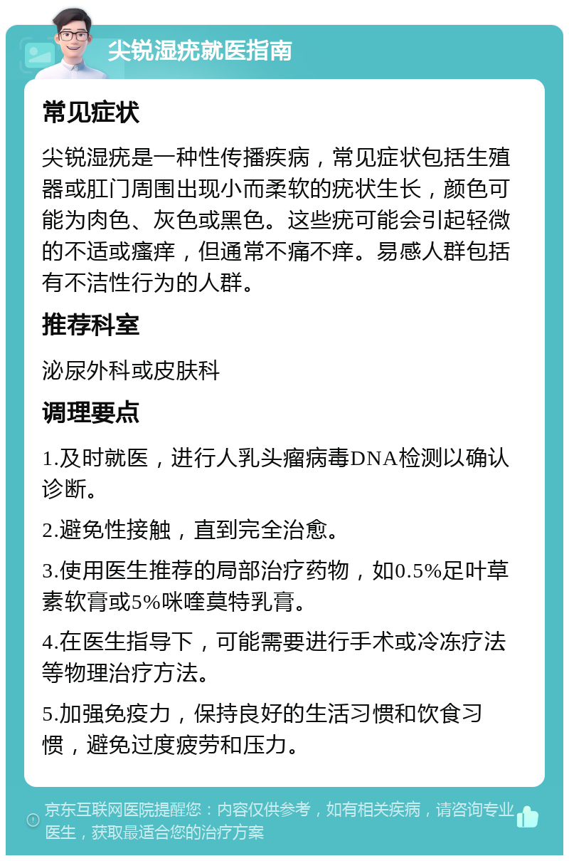 尖锐湿疣就医指南 常见症状 尖锐湿疣是一种性传播疾病，常见症状包括生殖器或肛门周围出现小而柔软的疣状生长，颜色可能为肉色、灰色或黑色。这些疣可能会引起轻微的不适或瘙痒，但通常不痛不痒。易感人群包括有不洁性行为的人群。 推荐科室 泌尿外科或皮肤科 调理要点 1.及时就医，进行人乳头瘤病毒DNA检测以确认诊断。 2.避免性接触，直到完全治愈。 3.使用医生推荐的局部治疗药物，如0.5%足叶草素软膏或5%咪喹莫特乳膏。 4.在医生指导下，可能需要进行手术或冷冻疗法等物理治疗方法。 5.加强免疫力，保持良好的生活习惯和饮食习惯，避免过度疲劳和压力。