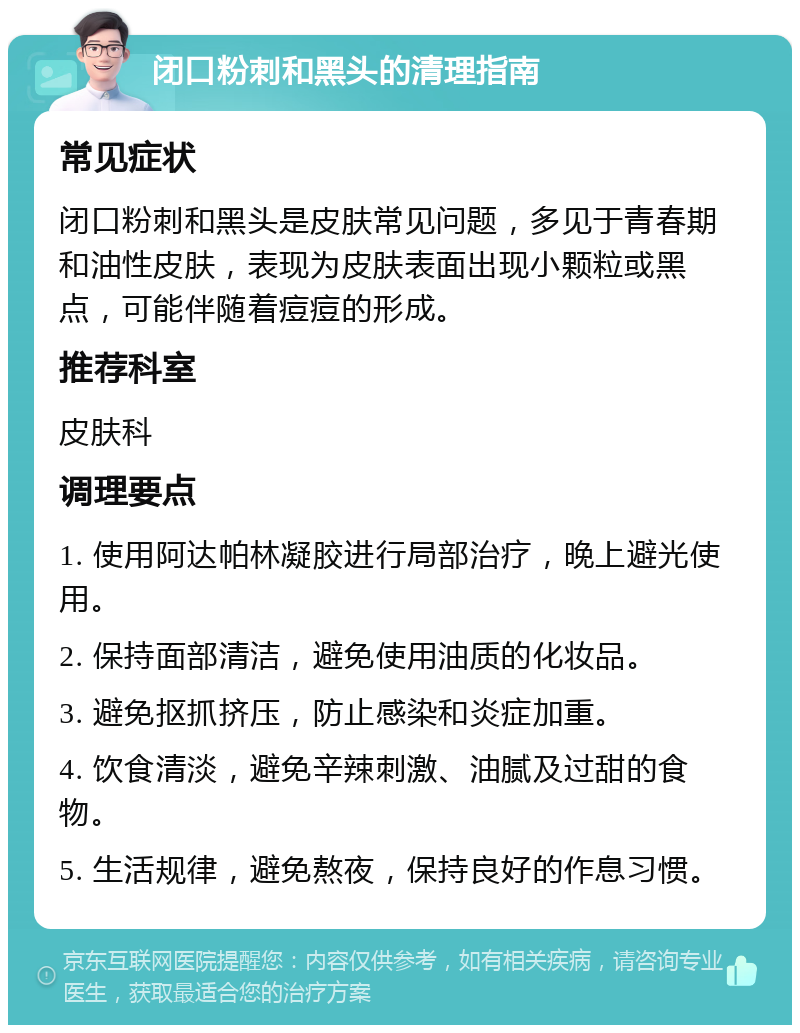 闭口粉刺和黑头的清理指南 常见症状 闭口粉刺和黑头是皮肤常见问题，多见于青春期和油性皮肤，表现为皮肤表面出现小颗粒或黑点，可能伴随着痘痘的形成。 推荐科室 皮肤科 调理要点 1. 使用阿达帕林凝胶进行局部治疗，晚上避光使用。 2. 保持面部清洁，避免使用油质的化妆品。 3. 避免抠抓挤压，防止感染和炎症加重。 4. 饮食清淡，避免辛辣刺激、油腻及过甜的食物。 5. 生活规律，避免熬夜，保持良好的作息习惯。