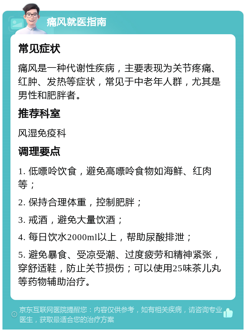 痛风就医指南 常见症状 痛风是一种代谢性疾病，主要表现为关节疼痛、红肿、发热等症状，常见于中老年人群，尤其是男性和肥胖者。 推荐科室 风湿免疫科 调理要点 1. 低嘌呤饮食，避免高嘌呤食物如海鲜、红肉等； 2. 保持合理体重，控制肥胖； 3. 戒酒，避免大量饮酒； 4. 每日饮水2000ml以上，帮助尿酸排泄； 5. 避免暴食、受凉受潮、过度疲劳和精神紧张，穿舒适鞋，防止关节损伤；可以使用25味茶儿丸等药物辅助治疗。