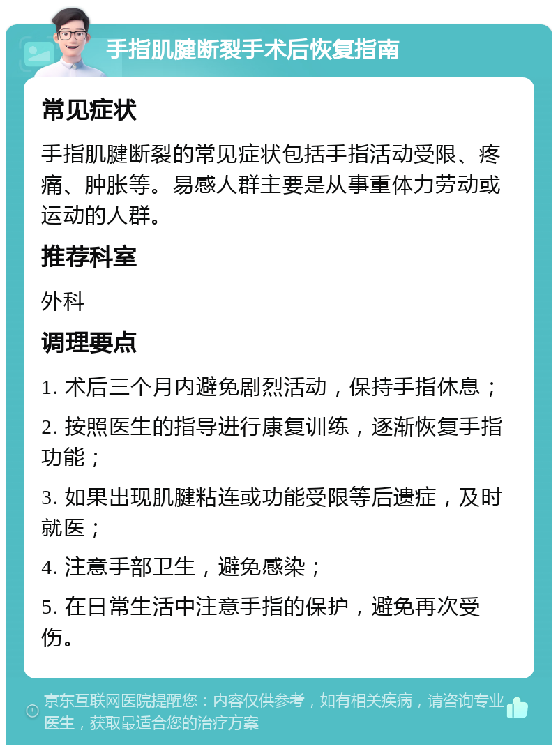 手指肌腱断裂手术后恢复指南 常见症状 手指肌腱断裂的常见症状包括手指活动受限、疼痛、肿胀等。易感人群主要是从事重体力劳动或运动的人群。 推荐科室 外科 调理要点 1. 术后三个月内避免剧烈活动，保持手指休息； 2. 按照医生的指导进行康复训练，逐渐恢复手指功能； 3. 如果出现肌腱粘连或功能受限等后遗症，及时就医； 4. 注意手部卫生，避免感染； 5. 在日常生活中注意手指的保护，避免再次受伤。