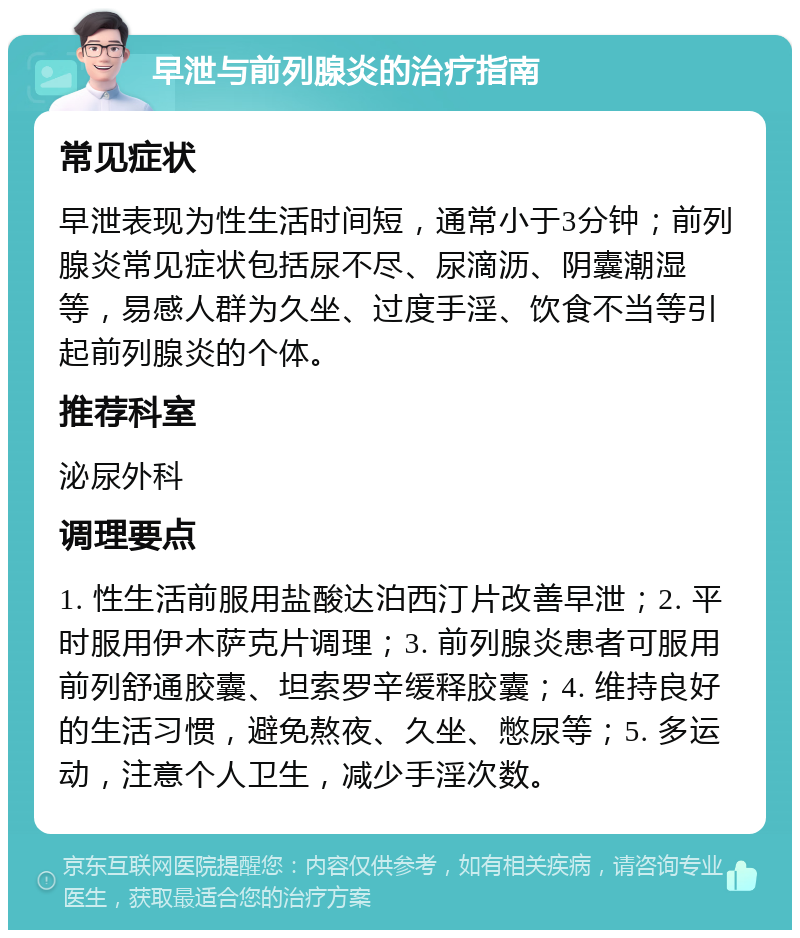 早泄与前列腺炎的治疗指南 常见症状 早泄表现为性生活时间短，通常小于3分钟；前列腺炎常见症状包括尿不尽、尿滴沥、阴囊潮湿等，易感人群为久坐、过度手淫、饮食不当等引起前列腺炎的个体。 推荐科室 泌尿外科 调理要点 1. 性生活前服用盐酸达泊西汀片改善早泄；2. 平时服用伊木萨克片调理；3. 前列腺炎患者可服用前列舒通胶囊、坦索罗辛缓释胶囊；4. 维持良好的生活习惯，避免熬夜、久坐、憋尿等；5. 多运动，注意个人卫生，减少手淫次数。