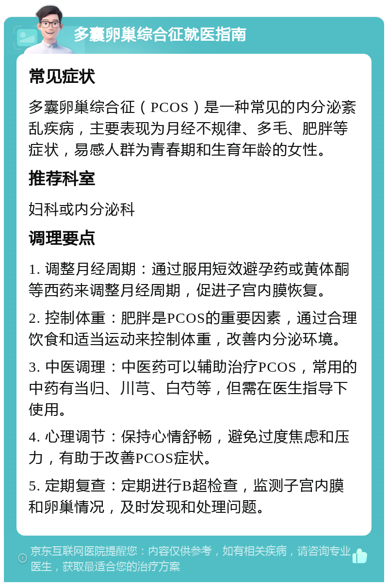 多囊卵巢综合征就医指南 常见症状 多囊卵巢综合征（PCOS）是一种常见的内分泌紊乱疾病，主要表现为月经不规律、多毛、肥胖等症状，易感人群为青春期和生育年龄的女性。 推荐科室 妇科或内分泌科 调理要点 1. 调整月经周期：通过服用短效避孕药或黄体酮等西药来调整月经周期，促进子宫内膜恢复。 2. 控制体重：肥胖是PCOS的重要因素，通过合理饮食和适当运动来控制体重，改善内分泌环境。 3. 中医调理：中医药可以辅助治疗PCOS，常用的中药有当归、川芎、白芍等，但需在医生指导下使用。 4. 心理调节：保持心情舒畅，避免过度焦虑和压力，有助于改善PCOS症状。 5. 定期复查：定期进行B超检查，监测子宫内膜和卵巢情况，及时发现和处理问题。