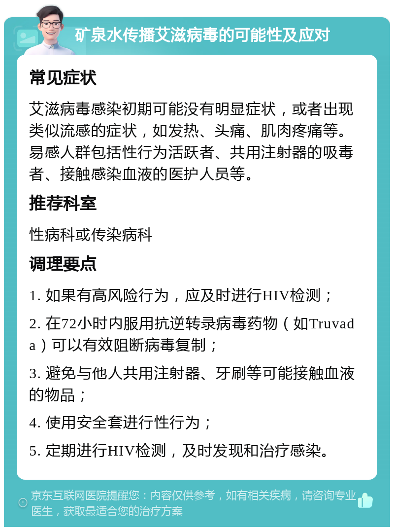 矿泉水传播艾滋病毒的可能性及应对 常见症状 艾滋病毒感染初期可能没有明显症状，或者出现类似流感的症状，如发热、头痛、肌肉疼痛等。易感人群包括性行为活跃者、共用注射器的吸毒者、接触感染血液的医护人员等。 推荐科室 性病科或传染病科 调理要点 1. 如果有高风险行为，应及时进行HIV检测； 2. 在72小时内服用抗逆转录病毒药物（如Truvada）可以有效阻断病毒复制； 3. 避免与他人共用注射器、牙刷等可能接触血液的物品； 4. 使用安全套进行性行为； 5. 定期进行HIV检测，及时发现和治疗感染。