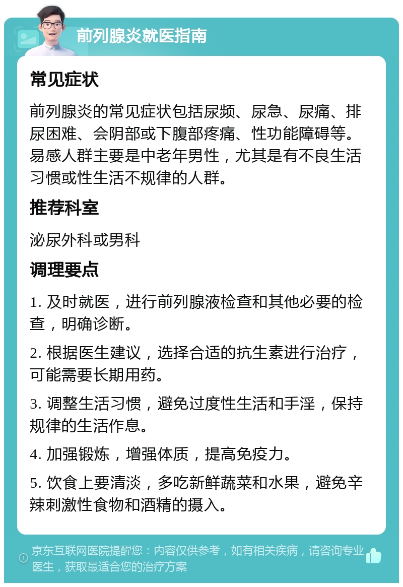 前列腺炎就医指南 常见症状 前列腺炎的常见症状包括尿频、尿急、尿痛、排尿困难、会阴部或下腹部疼痛、性功能障碍等。易感人群主要是中老年男性，尤其是有不良生活习惯或性生活不规律的人群。 推荐科室 泌尿外科或男科 调理要点 1. 及时就医，进行前列腺液检查和其他必要的检查，明确诊断。 2. 根据医生建议，选择合适的抗生素进行治疗，可能需要长期用药。 3. 调整生活习惯，避免过度性生活和手淫，保持规律的生活作息。 4. 加强锻炼，增强体质，提高免疫力。 5. 饮食上要清淡，多吃新鲜蔬菜和水果，避免辛辣刺激性食物和酒精的摄入。