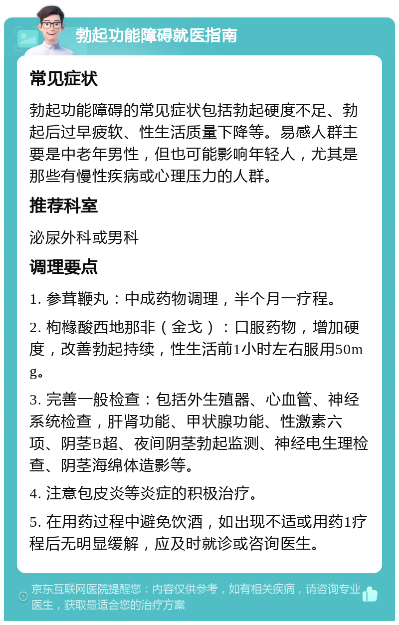 勃起功能障碍就医指南 常见症状 勃起功能障碍的常见症状包括勃起硬度不足、勃起后过早疲软、性生活质量下降等。易感人群主要是中老年男性，但也可能影响年轻人，尤其是那些有慢性疾病或心理压力的人群。 推荐科室 泌尿外科或男科 调理要点 1. 参茸鞭丸：中成药物调理，半个月一疗程。 2. 枸橼酸西地那非（金戈）：口服药物，增加硬度，改善勃起持续，性生活前1小时左右服用50mg。 3. 完善一般检查：包括外生殖器、心血管、神经系统检查，肝肾功能、甲状腺功能、性激素六项、阴茎B超、夜间阴茎勃起监测、神经电生理检查、阴茎海绵体造影等。 4. 注意包皮炎等炎症的积极治疗。 5. 在用药过程中避免饮酒，如出现不适或用药1疗程后无明显缓解，应及时就诊或咨询医生。