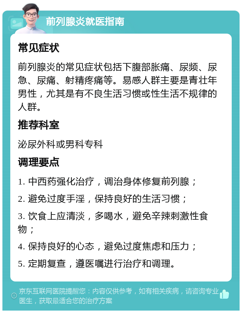 前列腺炎就医指南 常见症状 前列腺炎的常见症状包括下腹部胀痛、尿频、尿急、尿痛、射精疼痛等。易感人群主要是青壮年男性，尤其是有不良生活习惯或性生活不规律的人群。 推荐科室 泌尿外科或男科专科 调理要点 1. 中西药强化治疗，调治身体修复前列腺； 2. 避免过度手淫，保持良好的生活习惯； 3. 饮食上应清淡，多喝水，避免辛辣刺激性食物； 4. 保持良好的心态，避免过度焦虑和压力； 5. 定期复查，遵医嘱进行治疗和调理。