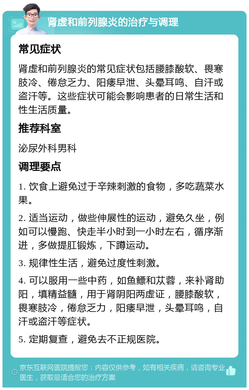 肾虚和前列腺炎的治疗与调理 常见症状 肾虚和前列腺炎的常见症状包括腰膝酸软、畏寒肢冷、倦怠乏力、阳痿早泄、头晕耳鸣、自汗或盗汗等。这些症状可能会影响患者的日常生活和性生活质量。 推荐科室 泌尿外科男科 调理要点 1. 饮食上避免过于辛辣刺激的食物，多吃蔬菜水果。 2. 适当运动，做些伸展性的运动，避免久坐，例如可以慢跑、快走半小时到一小时左右，循序渐进，多做提肛锻炼，下蹲运动。 3. 规律性生活，避免过度性刺激。 4. 可以服用一些中药，如鱼鳔和苁蓉，来补肾助阳，填精益髓，用于肾阴阳两虚证，腰膝酸软，畏寒肢冷，倦怠乏力，阳痿早泄，头晕耳鸣，自汗或盗汗等症状。 5. 定期复查，避免去不正规医院。