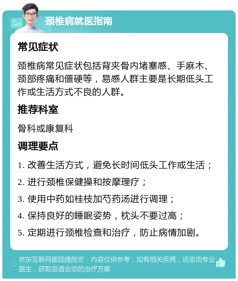 颈椎病就医指南 常见症状 颈椎病常见症状包括背夹骨内堵塞感、手麻木、颈部疼痛和僵硬等，易感人群主要是长期低头工作或生活方式不良的人群。 推荐科室 骨科或康复科 调理要点 1. 改善生活方式，避免长时间低头工作或生活； 2. 进行颈椎保健操和按摩理疗； 3. 使用中药如桂枝加芍药汤进行调理； 4. 保持良好的睡眠姿势，枕头不要过高； 5. 定期进行颈椎检查和治疗，防止病情加剧。