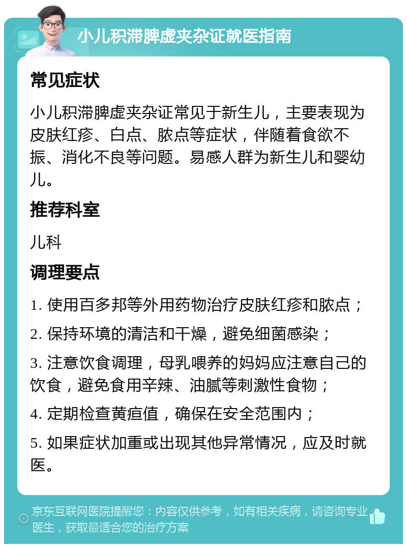 小儿积滞脾虚夹杂证就医指南 常见症状 小儿积滞脾虚夹杂证常见于新生儿，主要表现为皮肤红疹、白点、脓点等症状，伴随着食欲不振、消化不良等问题。易感人群为新生儿和婴幼儿。 推荐科室 儿科 调理要点 1. 使用百多邦等外用药物治疗皮肤红疹和脓点； 2. 保持环境的清洁和干燥，避免细菌感染； 3. 注意饮食调理，母乳喂养的妈妈应注意自己的饮食，避免食用辛辣、油腻等刺激性食物； 4. 定期检查黄疸值，确保在安全范围内； 5. 如果症状加重或出现其他异常情况，应及时就医。