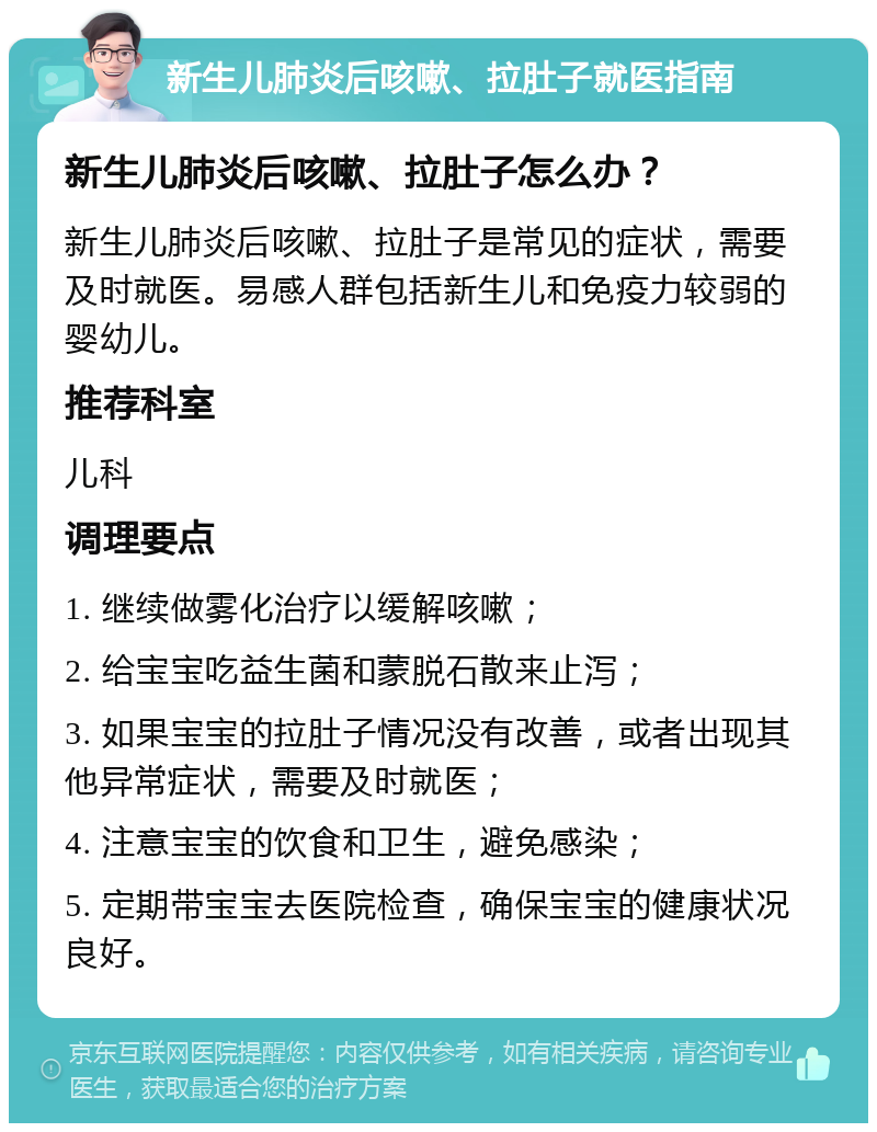 新生儿肺炎后咳嗽、拉肚子就医指南 新生儿肺炎后咳嗽、拉肚子怎么办？ 新生儿肺炎后咳嗽、拉肚子是常见的症状，需要及时就医。易感人群包括新生儿和免疫力较弱的婴幼儿。 推荐科室 儿科 调理要点 1. 继续做雾化治疗以缓解咳嗽； 2. 给宝宝吃益生菌和蒙脱石散来止泻； 3. 如果宝宝的拉肚子情况没有改善，或者出现其他异常症状，需要及时就医； 4. 注意宝宝的饮食和卫生，避免感染； 5. 定期带宝宝去医院检查，确保宝宝的健康状况良好。