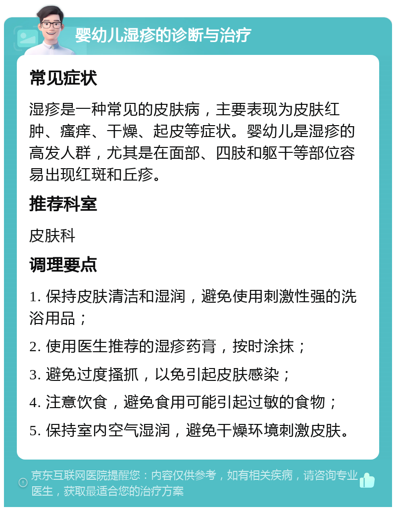 婴幼儿湿疹的诊断与治疗 常见症状 湿疹是一种常见的皮肤病，主要表现为皮肤红肿、瘙痒、干燥、起皮等症状。婴幼儿是湿疹的高发人群，尤其是在面部、四肢和躯干等部位容易出现红斑和丘疹。 推荐科室 皮肤科 调理要点 1. 保持皮肤清洁和湿润，避免使用刺激性强的洗浴用品； 2. 使用医生推荐的湿疹药膏，按时涂抹； 3. 避免过度搔抓，以免引起皮肤感染； 4. 注意饮食，避免食用可能引起过敏的食物； 5. 保持室内空气湿润，避免干燥环境刺激皮肤。