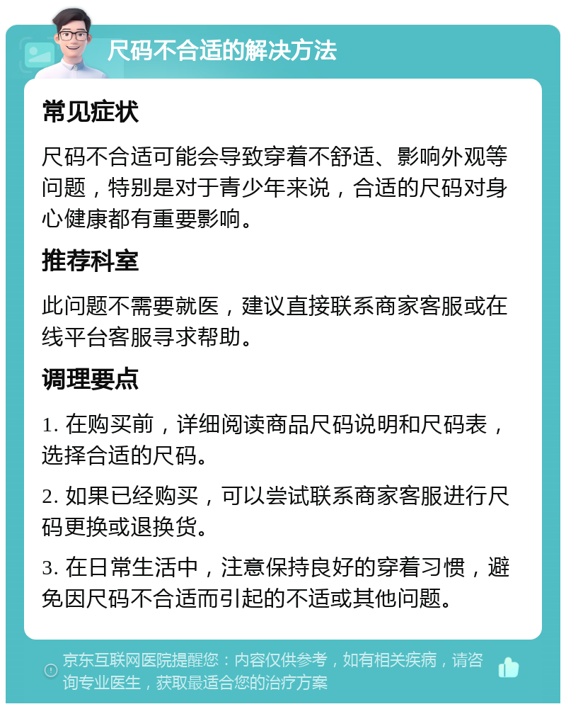 尺码不合适的解决方法 常见症状 尺码不合适可能会导致穿着不舒适、影响外观等问题，特别是对于青少年来说，合适的尺码对身心健康都有重要影响。 推荐科室 此问题不需要就医，建议直接联系商家客服或在线平台客服寻求帮助。 调理要点 1. 在购买前，详细阅读商品尺码说明和尺码表，选择合适的尺码。 2. 如果已经购买，可以尝试联系商家客服进行尺码更换或退换货。 3. 在日常生活中，注意保持良好的穿着习惯，避免因尺码不合适而引起的不适或其他问题。