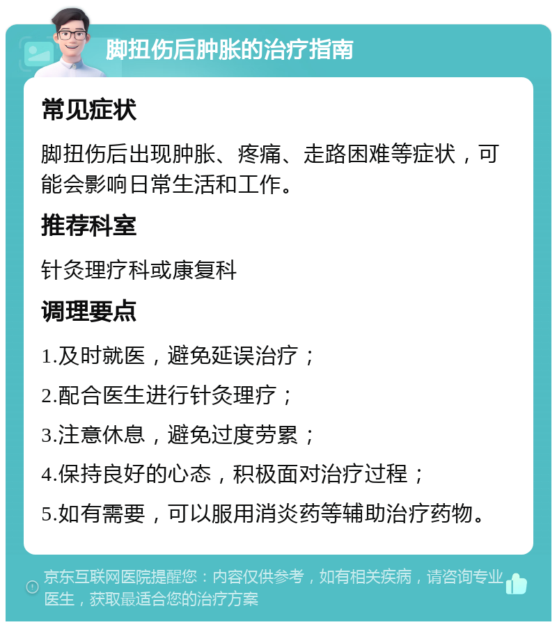 脚扭伤后肿胀的治疗指南 常见症状 脚扭伤后出现肿胀、疼痛、走路困难等症状，可能会影响日常生活和工作。 推荐科室 针灸理疗科或康复科 调理要点 1.及时就医，避免延误治疗； 2.配合医生进行针灸理疗； 3.注意休息，避免过度劳累； 4.保持良好的心态，积极面对治疗过程； 5.如有需要，可以服用消炎药等辅助治疗药物。