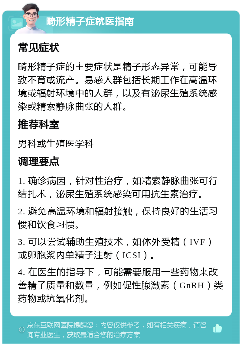 畸形精子症就医指南 常见症状 畸形精子症的主要症状是精子形态异常，可能导致不育或流产。易感人群包括长期工作在高温环境或辐射环境中的人群，以及有泌尿生殖系统感染或精索静脉曲张的人群。 推荐科室 男科或生殖医学科 调理要点 1. 确诊病因，针对性治疗，如精索静脉曲张可行结扎术，泌尿生殖系统感染可用抗生素治疗。 2. 避免高温环境和辐射接触，保持良好的生活习惯和饮食习惯。 3. 可以尝试辅助生殖技术，如体外受精（IVF）或卵胞浆内单精子注射（ICSI）。 4. 在医生的指导下，可能需要服用一些药物来改善精子质量和数量，例如促性腺激素（GnRH）类药物或抗氧化剂。