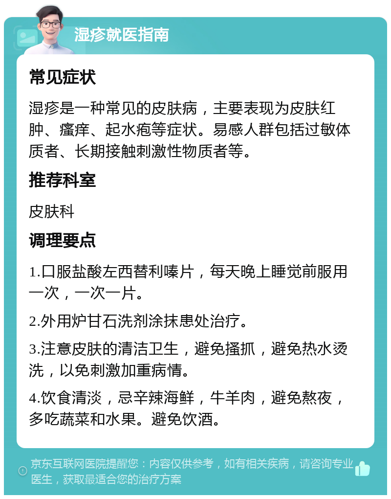 湿疹就医指南 常见症状 湿疹是一种常见的皮肤病，主要表现为皮肤红肿、瘙痒、起水疱等症状。易感人群包括过敏体质者、长期接触刺激性物质者等。 推荐科室 皮肤科 调理要点 1.口服盐酸左西替利嗪片，每天晚上睡觉前服用一次，一次一片。 2.外用炉甘石洗剂涂抹患处治疗。 3.注意皮肤的清洁卫生，避免搔抓，避免热水烫洗，以免刺激加重病情。 4.饮食清淡，忌辛辣海鲜，牛羊肉，避免熬夜，多吃蔬菜和水果。避免饮酒。