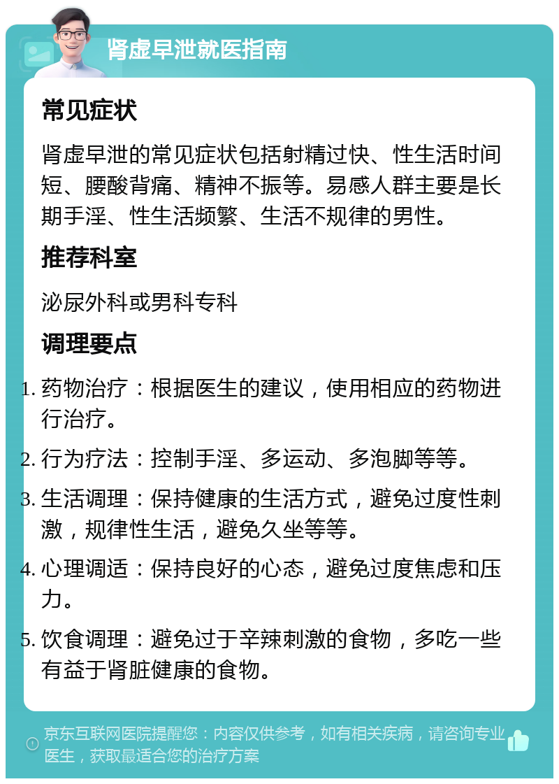 肾虚早泄就医指南 常见症状 肾虚早泄的常见症状包括射精过快、性生活时间短、腰酸背痛、精神不振等。易感人群主要是长期手淫、性生活频繁、生活不规律的男性。 推荐科室 泌尿外科或男科专科 调理要点 药物治疗：根据医生的建议，使用相应的药物进行治疗。 行为疗法：控制手淫、多运动、多泡脚等等。 生活调理：保持健康的生活方式，避免过度性刺激，规律性生活，避免久坐等等。 心理调适：保持良好的心态，避免过度焦虑和压力。 饮食调理：避免过于辛辣刺激的食物，多吃一些有益于肾脏健康的食物。