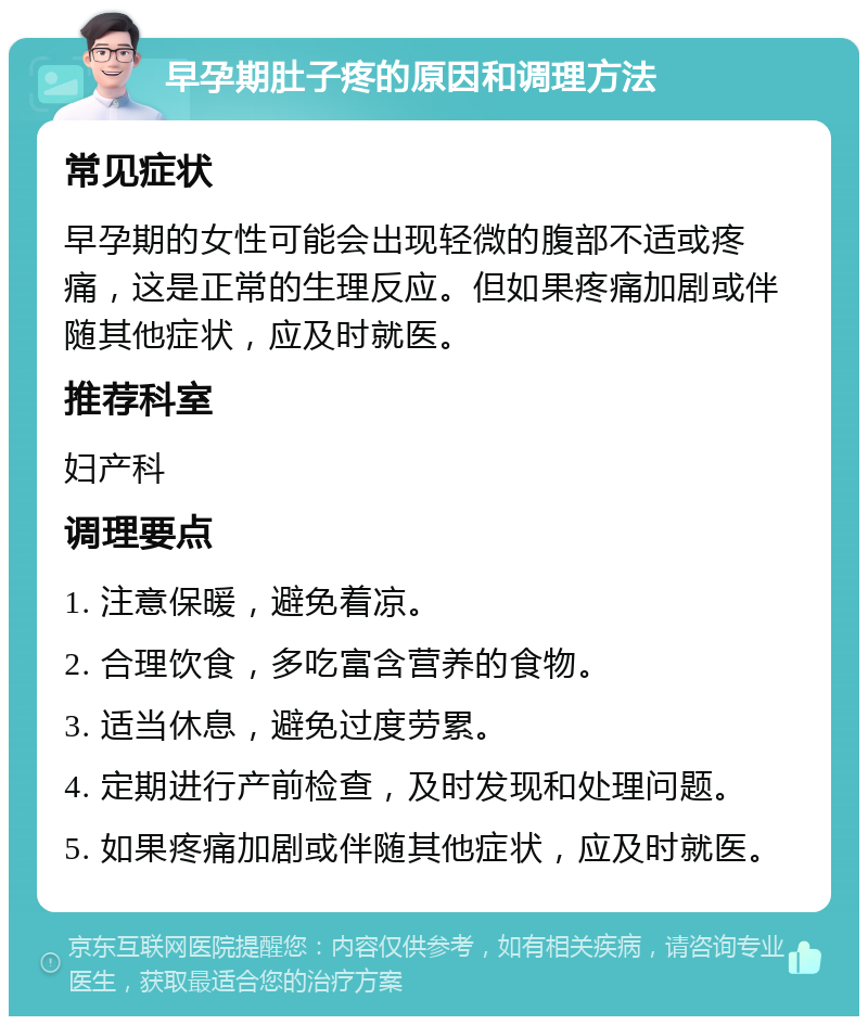 早孕期肚子疼的原因和调理方法 常见症状 早孕期的女性可能会出现轻微的腹部不适或疼痛，这是正常的生理反应。但如果疼痛加剧或伴随其他症状，应及时就医。 推荐科室 妇产科 调理要点 1. 注意保暖，避免着凉。 2. 合理饮食，多吃富含营养的食物。 3. 适当休息，避免过度劳累。 4. 定期进行产前检查，及时发现和处理问题。 5. 如果疼痛加剧或伴随其他症状，应及时就医。