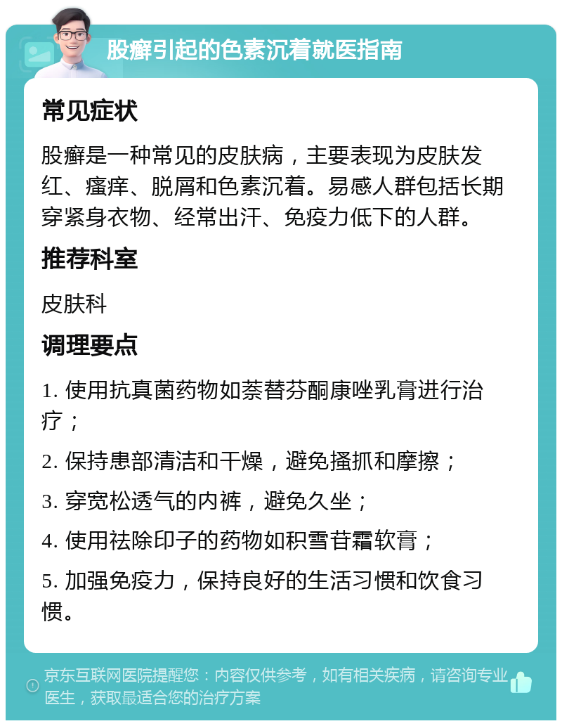 股癣引起的色素沉着就医指南 常见症状 股癣是一种常见的皮肤病，主要表现为皮肤发红、瘙痒、脱屑和色素沉着。易感人群包括长期穿紧身衣物、经常出汗、免疫力低下的人群。 推荐科室 皮肤科 调理要点 1. 使用抗真菌药物如萘替芬酮康唑乳膏进行治疗； 2. 保持患部清洁和干燥，避免搔抓和摩擦； 3. 穿宽松透气的内裤，避免久坐； 4. 使用祛除印子的药物如积雪苷霜软膏； 5. 加强免疫力，保持良好的生活习惯和饮食习惯。