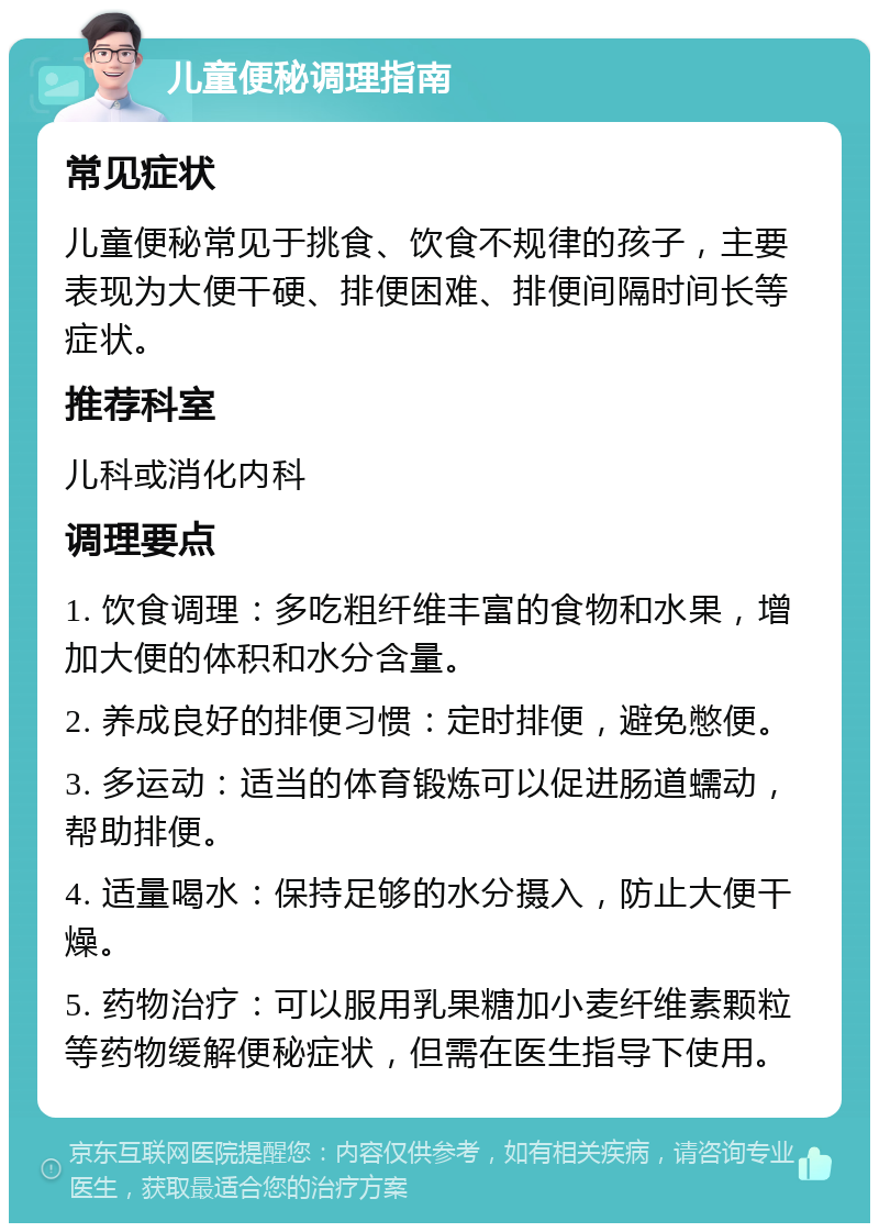 儿童便秘调理指南 常见症状 儿童便秘常见于挑食、饮食不规律的孩子，主要表现为大便干硬、排便困难、排便间隔时间长等症状。 推荐科室 儿科或消化内科 调理要点 1. 饮食调理：多吃粗纤维丰富的食物和水果，增加大便的体积和水分含量。 2. 养成良好的排便习惯：定时排便，避免憋便。 3. 多运动：适当的体育锻炼可以促进肠道蠕动，帮助排便。 4. 适量喝水：保持足够的水分摄入，防止大便干燥。 5. 药物治疗：可以服用乳果糖加小麦纤维素颗粒等药物缓解便秘症状，但需在医生指导下使用。