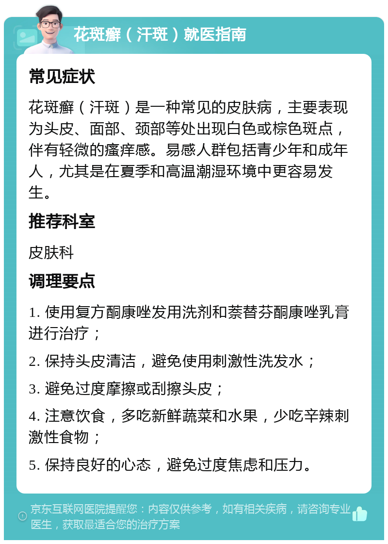 花斑癣（汗斑）就医指南 常见症状 花斑癣（汗斑）是一种常见的皮肤病，主要表现为头皮、面部、颈部等处出现白色或棕色斑点，伴有轻微的瘙痒感。易感人群包括青少年和成年人，尤其是在夏季和高温潮湿环境中更容易发生。 推荐科室 皮肤科 调理要点 1. 使用复方酮康唑发用洗剂和萘替芬酮康唑乳膏进行治疗； 2. 保持头皮清洁，避免使用刺激性洗发水； 3. 避免过度摩擦或刮擦头皮； 4. 注意饮食，多吃新鲜蔬菜和水果，少吃辛辣刺激性食物； 5. 保持良好的心态，避免过度焦虑和压力。