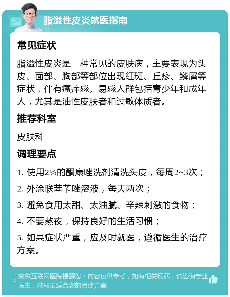 脂溢性皮炎就医指南 常见症状 脂溢性皮炎是一种常见的皮肤病，主要表现为头皮、面部、胸部等部位出现红斑、丘疹、鳞屑等症状，伴有瘙痒感。易感人群包括青少年和成年人，尤其是油性皮肤者和过敏体质者。 推荐科室 皮肤科 调理要点 1. 使用2%的酮康唑洗剂清洗头皮，每周2~3次； 2. 外涂联苯苄唑溶液，每天两次； 3. 避免食用太甜、太油腻、辛辣刺激的食物； 4. 不要熬夜，保持良好的生活习惯； 5. 如果症状严重，应及时就医，遵循医生的治疗方案。