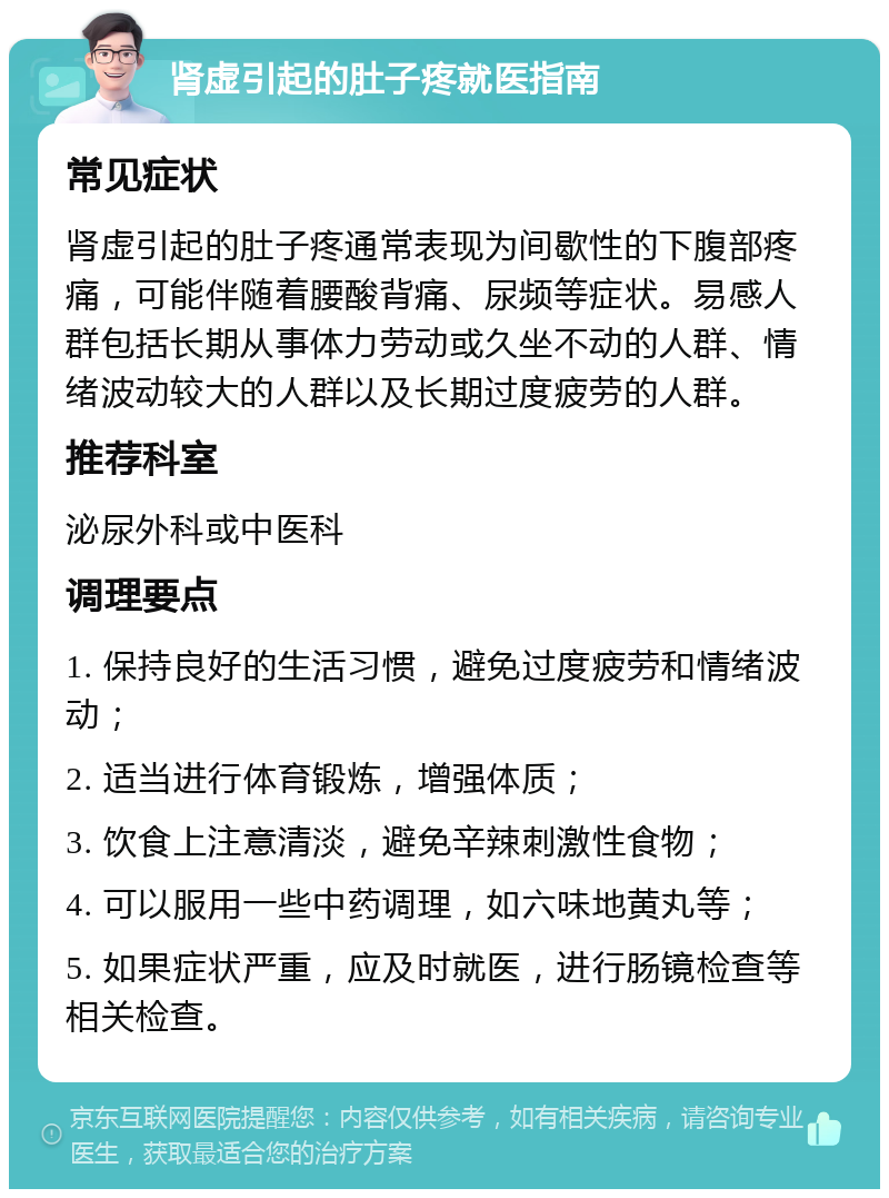 肾虚引起的肚子疼就医指南 常见症状 肾虚引起的肚子疼通常表现为间歇性的下腹部疼痛，可能伴随着腰酸背痛、尿频等症状。易感人群包括长期从事体力劳动或久坐不动的人群、情绪波动较大的人群以及长期过度疲劳的人群。 推荐科室 泌尿外科或中医科 调理要点 1. 保持良好的生活习惯，避免过度疲劳和情绪波动； 2. 适当进行体育锻炼，增强体质； 3. 饮食上注意清淡，避免辛辣刺激性食物； 4. 可以服用一些中药调理，如六味地黄丸等； 5. 如果症状严重，应及时就医，进行肠镜检查等相关检查。