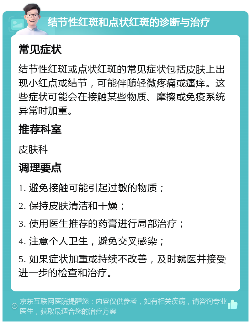 结节性红斑和点状红斑的诊断与治疗 常见症状 结节性红斑或点状红斑的常见症状包括皮肤上出现小红点或结节，可能伴随轻微疼痛或瘙痒。这些症状可能会在接触某些物质、摩擦或免疫系统异常时加重。 推荐科室 皮肤科 调理要点 1. 避免接触可能引起过敏的物质； 2. 保持皮肤清洁和干燥； 3. 使用医生推荐的药膏进行局部治疗； 4. 注意个人卫生，避免交叉感染； 5. 如果症状加重或持续不改善，及时就医并接受进一步的检查和治疗。