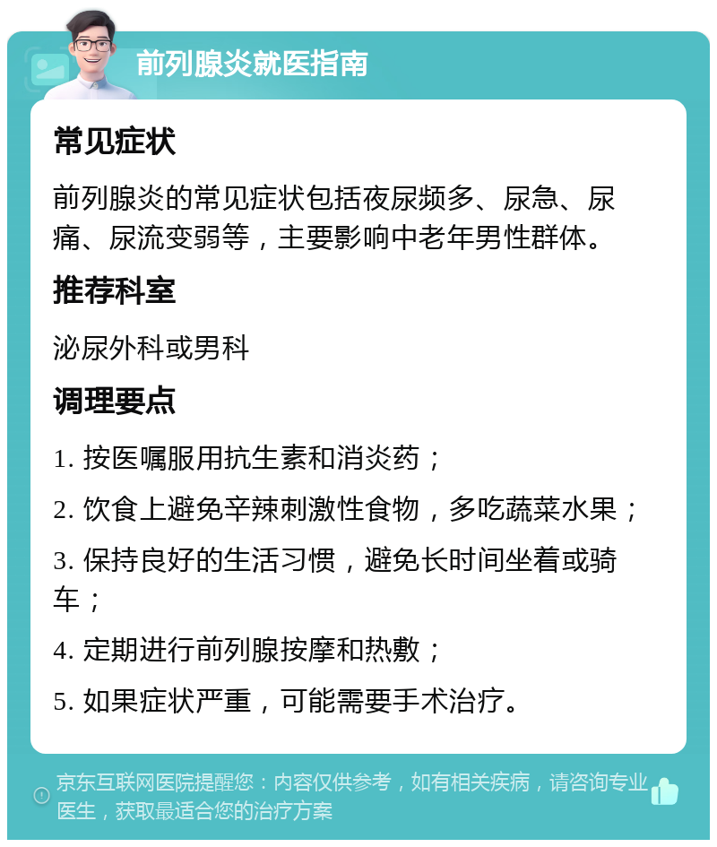 前列腺炎就医指南 常见症状 前列腺炎的常见症状包括夜尿频多、尿急、尿痛、尿流变弱等，主要影响中老年男性群体。 推荐科室 泌尿外科或男科 调理要点 1. 按医嘱服用抗生素和消炎药； 2. 饮食上避免辛辣刺激性食物，多吃蔬菜水果； 3. 保持良好的生活习惯，避免长时间坐着或骑车； 4. 定期进行前列腺按摩和热敷； 5. 如果症状严重，可能需要手术治疗。