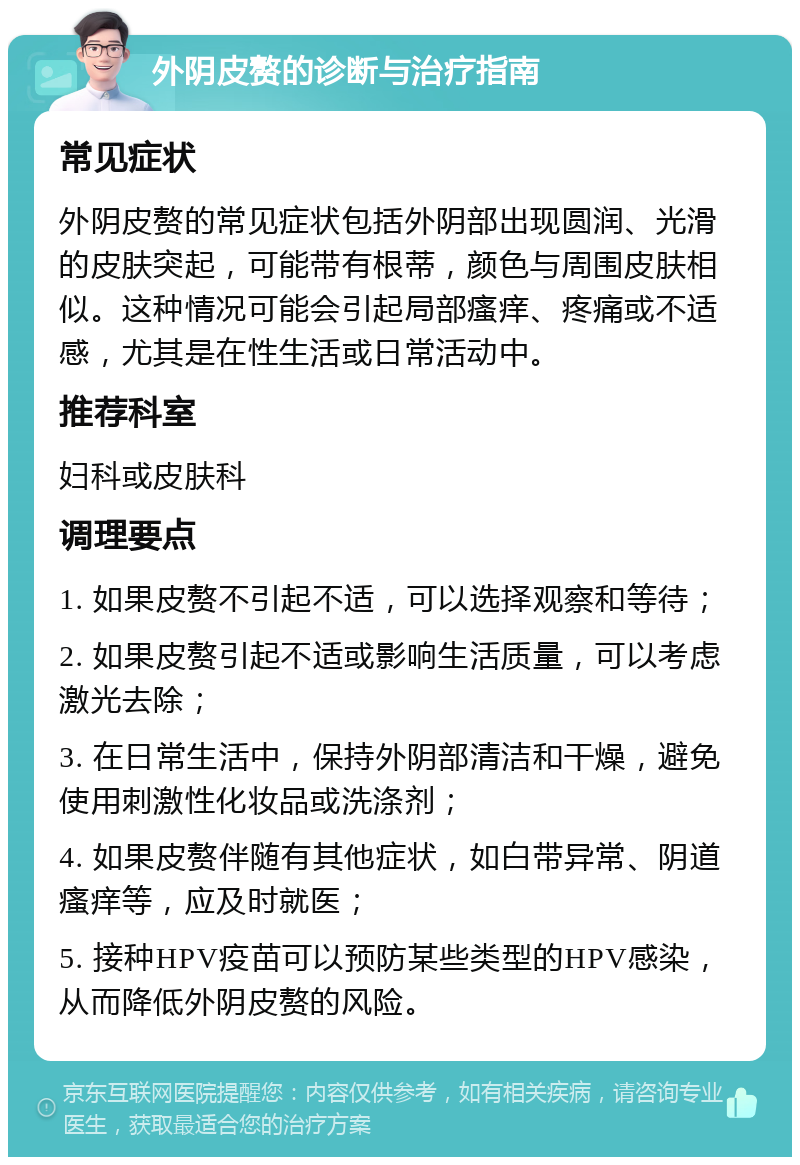 外阴皮赘的诊断与治疗指南 常见症状 外阴皮赘的常见症状包括外阴部出现圆润、光滑的皮肤突起，可能带有根蒂，颜色与周围皮肤相似。这种情况可能会引起局部瘙痒、疼痛或不适感，尤其是在性生活或日常活动中。 推荐科室 妇科或皮肤科 调理要点 1. 如果皮赘不引起不适，可以选择观察和等待； 2. 如果皮赘引起不适或影响生活质量，可以考虑激光去除； 3. 在日常生活中，保持外阴部清洁和干燥，避免使用刺激性化妆品或洗涤剂； 4. 如果皮赘伴随有其他症状，如白带异常、阴道瘙痒等，应及时就医； 5. 接种HPV疫苗可以预防某些类型的HPV感染，从而降低外阴皮赘的风险。