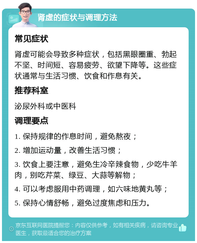 肾虚的症状与调理方法 常见症状 肾虚可能会导致多种症状，包括黑眼圈重、勃起不坚、时间短、容易疲劳、欲望下降等。这些症状通常与生活习惯、饮食和作息有关。 推荐科室 泌尿外科或中医科 调理要点 1. 保持规律的作息时间，避免熬夜； 2. 增加运动量，改善生活习惯； 3. 饮食上要注意，避免生冷辛辣食物，少吃牛羊肉，别吃芹菜、绿豆、大蒜等解物； 4. 可以考虑服用中药调理，如六味地黄丸等； 5. 保持心情舒畅，避免过度焦虑和压力。