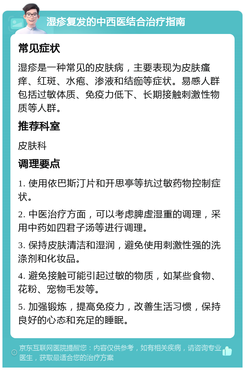 湿疹复发的中西医结合治疗指南 常见症状 湿疹是一种常见的皮肤病，主要表现为皮肤瘙痒、红斑、水疱、渗液和结痂等症状。易感人群包括过敏体质、免疫力低下、长期接触刺激性物质等人群。 推荐科室 皮肤科 调理要点 1. 使用依巴斯汀片和开思亭等抗过敏药物控制症状。 2. 中医治疗方面，可以考虑脾虚湿重的调理，采用中药如四君子汤等进行调理。 3. 保持皮肤清洁和湿润，避免使用刺激性强的洗涤剂和化妆品。 4. 避免接触可能引起过敏的物质，如某些食物、花粉、宠物毛发等。 5. 加强锻炼，提高免疫力，改善生活习惯，保持良好的心态和充足的睡眠。