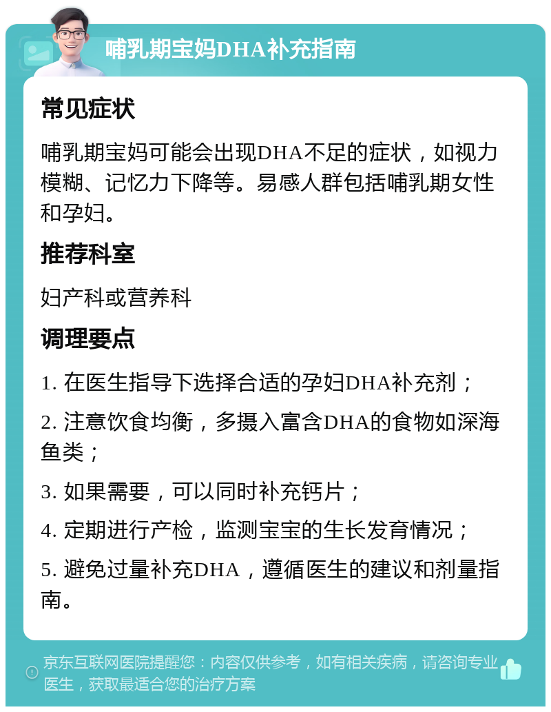 哺乳期宝妈DHA补充指南 常见症状 哺乳期宝妈可能会出现DHA不足的症状，如视力模糊、记忆力下降等。易感人群包括哺乳期女性和孕妇。 推荐科室 妇产科或营养科 调理要点 1. 在医生指导下选择合适的孕妇DHA补充剂； 2. 注意饮食均衡，多摄入富含DHA的食物如深海鱼类； 3. 如果需要，可以同时补充钙片； 4. 定期进行产检，监测宝宝的生长发育情况； 5. 避免过量补充DHA，遵循医生的建议和剂量指南。