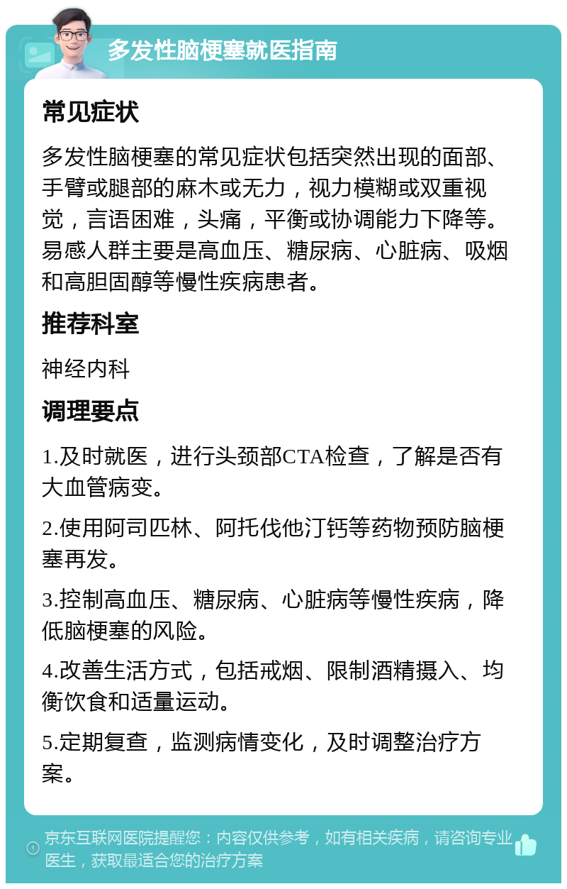 多发性脑梗塞就医指南 常见症状 多发性脑梗塞的常见症状包括突然出现的面部、手臂或腿部的麻木或无力，视力模糊或双重视觉，言语困难，头痛，平衡或协调能力下降等。易感人群主要是高血压、糖尿病、心脏病、吸烟和高胆固醇等慢性疾病患者。 推荐科室 神经内科 调理要点 1.及时就医，进行头颈部CTA检查，了解是否有大血管病变。 2.使用阿司匹林、阿托伐他汀钙等药物预防脑梗塞再发。 3.控制高血压、糖尿病、心脏病等慢性疾病，降低脑梗塞的风险。 4.改善生活方式，包括戒烟、限制酒精摄入、均衡饮食和适量运动。 5.定期复查，监测病情变化，及时调整治疗方案。