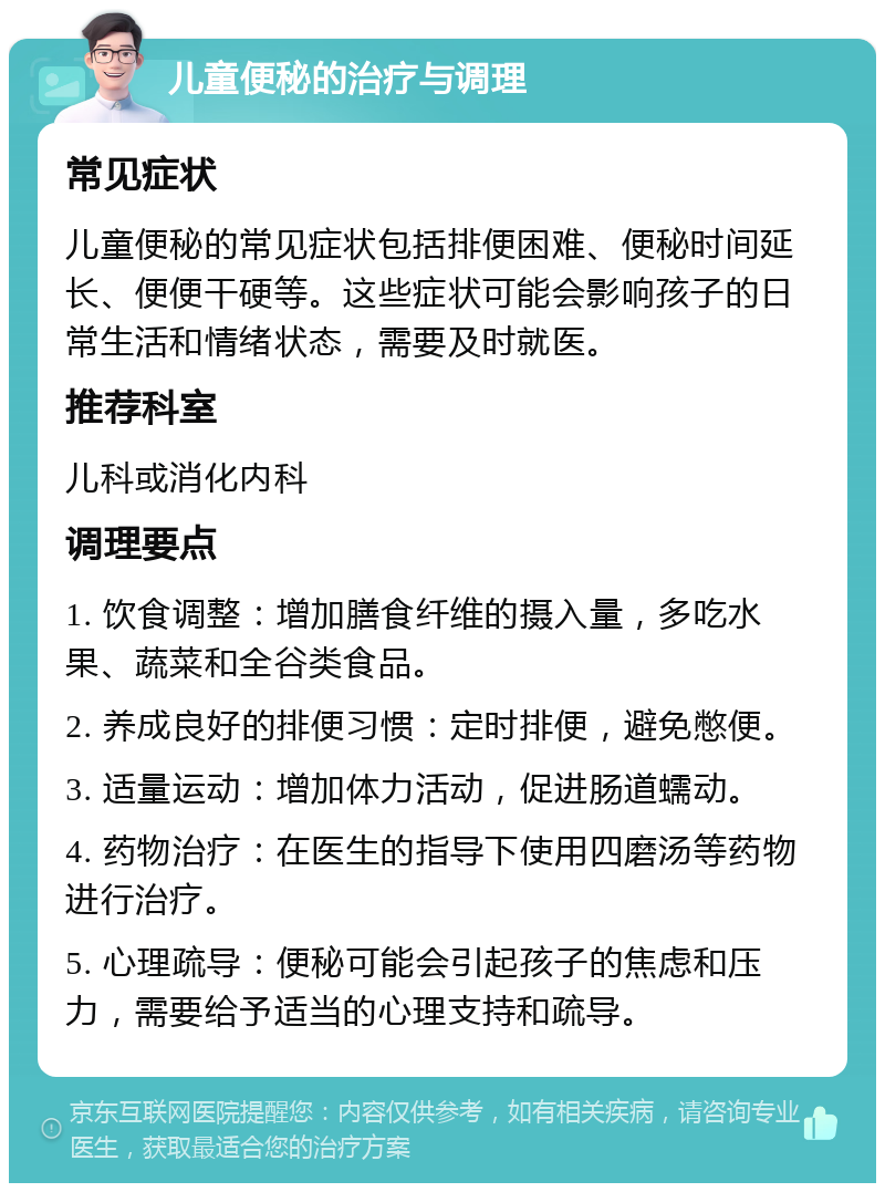 儿童便秘的治疗与调理 常见症状 儿童便秘的常见症状包括排便困难、便秘时间延长、便便干硬等。这些症状可能会影响孩子的日常生活和情绪状态，需要及时就医。 推荐科室 儿科或消化内科 调理要点 1. 饮食调整：增加膳食纤维的摄入量，多吃水果、蔬菜和全谷类食品。 2. 养成良好的排便习惯：定时排便，避免憋便。 3. 适量运动：增加体力活动，促进肠道蠕动。 4. 药物治疗：在医生的指导下使用四磨汤等药物进行治疗。 5. 心理疏导：便秘可能会引起孩子的焦虑和压力，需要给予适当的心理支持和疏导。