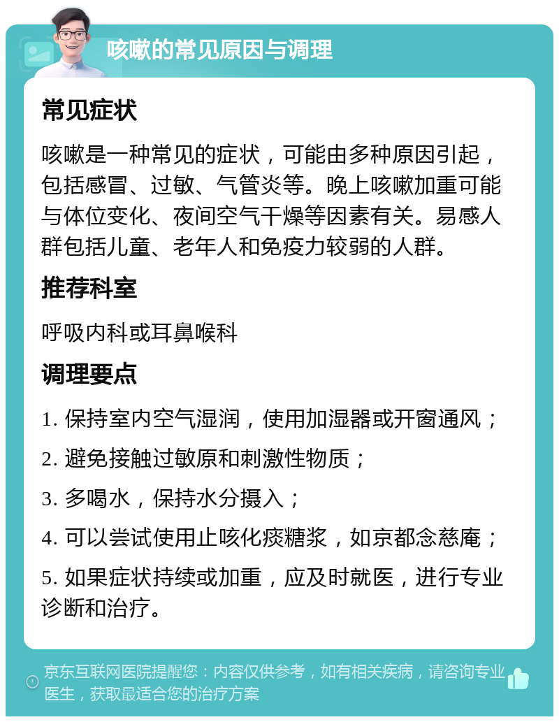 咳嗽的常见原因与调理 常见症状 咳嗽是一种常见的症状，可能由多种原因引起，包括感冒、过敏、气管炎等。晚上咳嗽加重可能与体位变化、夜间空气干燥等因素有关。易感人群包括儿童、老年人和免疫力较弱的人群。 推荐科室 呼吸内科或耳鼻喉科 调理要点 1. 保持室内空气湿润，使用加湿器或开窗通风； 2. 避免接触过敏原和刺激性物质； 3. 多喝水，保持水分摄入； 4. 可以尝试使用止咳化痰糖浆，如京都念慈庵； 5. 如果症状持续或加重，应及时就医，进行专业诊断和治疗。