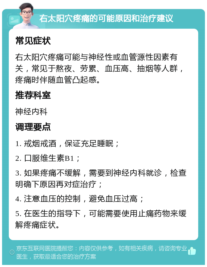 右太阳穴疼痛的可能原因和治疗建议 常见症状 右太阳穴疼痛可能与神经性或血管源性因素有关，常见于熬夜、劳累、血压高、抽烟等人群，疼痛时伴随血管凸起感。 推荐科室 神经内科 调理要点 1. 戒烟戒酒，保证充足睡眠； 2. 口服维生素B1； 3. 如果疼痛不缓解，需要到神经内科就诊，检查明确下原因再对症治疗； 4. 注意血压的控制，避免血压过高； 5. 在医生的指导下，可能需要使用止痛药物来缓解疼痛症状。