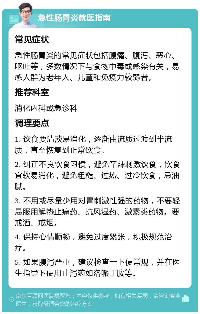 急性肠胃炎就医指南 常见症状 急性肠胃炎的常见症状包括腹痛、腹泻、恶心、呕吐等，多数情况下与食物中毒或感染有关，易感人群为老年人、儿童和免疫力较弱者。 推荐科室 消化内科或急诊科 调理要点 1. 饮食要清淡易消化，逐渐由流质过渡到半流质，直至恢复到正常饮食。 2. 纠正不良饮食习惯，避免辛辣刺激饮食，饮食宜软易消化，避免粗糙、过热、过冷饮食，忌油腻。 3. 不用或尽量少用对胃刺激性强的药物，不要轻易服用解热止痛药、抗风湿药、激素类药物。要戒酒、戒烟。 4. 保持心情顺畅，避免过度紧张，积极规范治疗。 5. 如果腹泻严重，建议检查一下便常规，并在医生指导下使用止泻药如洛哌丁胺等。