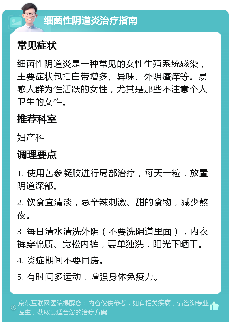 细菌性阴道炎治疗指南 常见症状 细菌性阴道炎是一种常见的女性生殖系统感染，主要症状包括白带增多、异味、外阴瘙痒等。易感人群为性活跃的女性，尤其是那些不注意个人卫生的女性。 推荐科室 妇产科 调理要点 1. 使用苦参凝胶进行局部治疗，每天一粒，放置阴道深部。 2. 饮食宜清淡，忌辛辣刺激、甜的食物，减少熬夜。 3. 每日清水清洗外阴（不要洗阴道里面），内衣裤穿棉质、宽松内裤，要单独洗，阳光下晒干。 4. 炎症期间不要同房。 5. 有时间多运动，增强身体免疫力。