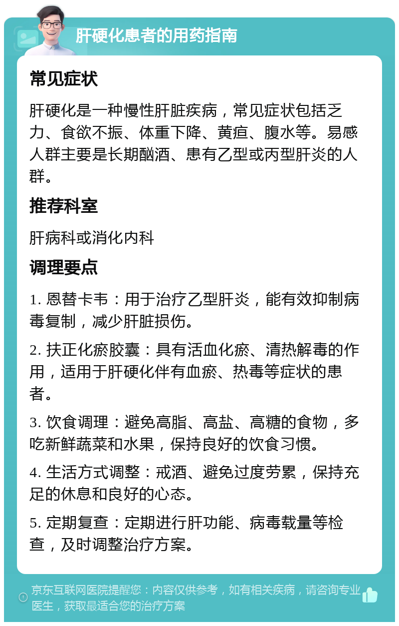 肝硬化患者的用药指南 常见症状 肝硬化是一种慢性肝脏疾病，常见症状包括乏力、食欲不振、体重下降、黄疸、腹水等。易感人群主要是长期酗酒、患有乙型或丙型肝炎的人群。 推荐科室 肝病科或消化内科 调理要点 1. 恩替卡韦：用于治疗乙型肝炎，能有效抑制病毒复制，减少肝脏损伤。 2. 扶正化瘀胶囊：具有活血化瘀、清热解毒的作用，适用于肝硬化伴有血瘀、热毒等症状的患者。 3. 饮食调理：避免高脂、高盐、高糖的食物，多吃新鲜蔬菜和水果，保持良好的饮食习惯。 4. 生活方式调整：戒酒、避免过度劳累，保持充足的休息和良好的心态。 5. 定期复查：定期进行肝功能、病毒载量等检查，及时调整治疗方案。