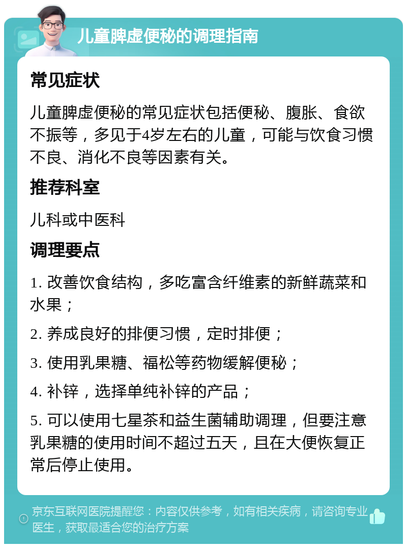 儿童脾虚便秘的调理指南 常见症状 儿童脾虚便秘的常见症状包括便秘、腹胀、食欲不振等，多见于4岁左右的儿童，可能与饮食习惯不良、消化不良等因素有关。 推荐科室 儿科或中医科 调理要点 1. 改善饮食结构，多吃富含纤维素的新鲜蔬菜和水果； 2. 养成良好的排便习惯，定时排便； 3. 使用乳果糖、福松等药物缓解便秘； 4. 补锌，选择单纯补锌的产品； 5. 可以使用七星茶和益生菌辅助调理，但要注意乳果糖的使用时间不超过五天，且在大便恢复正常后停止使用。