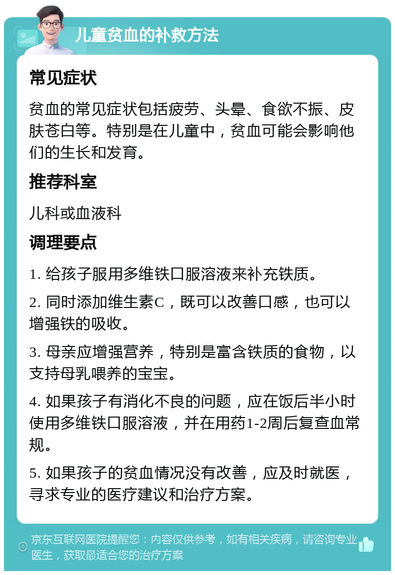 儿童贫血的补救方法 常见症状 贫血的常见症状包括疲劳、头晕、食欲不振、皮肤苍白等。特别是在儿童中，贫血可能会影响他们的生长和发育。 推荐科室 儿科或血液科 调理要点 1. 给孩子服用多维铁口服溶液来补充铁质。 2. 同时添加维生素C，既可以改善口感，也可以增强铁的吸收。 3. 母亲应增强营养，特别是富含铁质的食物，以支持母乳喂养的宝宝。 4. 如果孩子有消化不良的问题，应在饭后半小时使用多维铁口服溶液，并在用药1-2周后复查血常规。 5. 如果孩子的贫血情况没有改善，应及时就医，寻求专业的医疗建议和治疗方案。