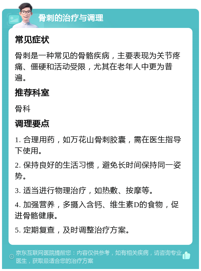 骨刺的治疗与调理 常见症状 骨刺是一种常见的骨骼疾病，主要表现为关节疼痛、僵硬和活动受限，尤其在老年人中更为普遍。 推荐科室 骨科 调理要点 1. 合理用药，如万花山骨刺胶囊，需在医生指导下使用。 2. 保持良好的生活习惯，避免长时间保持同一姿势。 3. 适当进行物理治疗，如热敷、按摩等。 4. 加强营养，多摄入含钙、维生素D的食物，促进骨骼健康。 5. 定期复查，及时调整治疗方案。