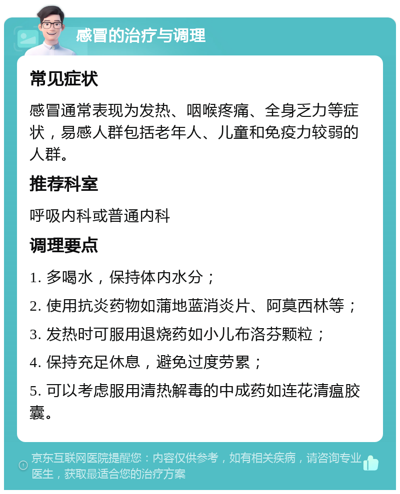 感冒的治疗与调理 常见症状 感冒通常表现为发热、咽喉疼痛、全身乏力等症状，易感人群包括老年人、儿童和免疫力较弱的人群。 推荐科室 呼吸内科或普通内科 调理要点 1. 多喝水，保持体内水分； 2. 使用抗炎药物如蒲地蓝消炎片、阿莫西林等； 3. 发热时可服用退烧药如小儿布洛芬颗粒； 4. 保持充足休息，避免过度劳累； 5. 可以考虑服用清热解毒的中成药如连花清瘟胶囊。