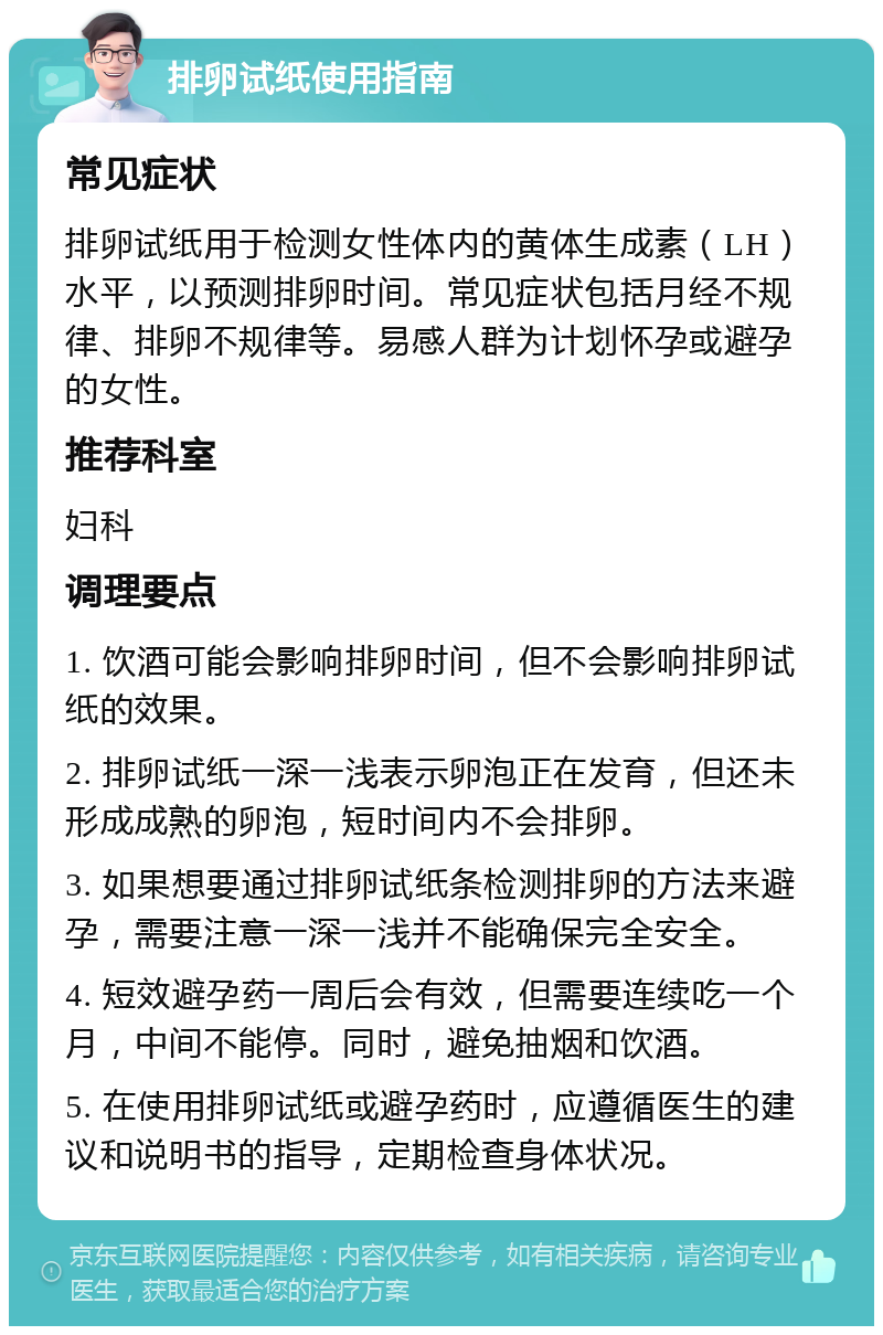 排卵试纸使用指南 常见症状 排卵试纸用于检测女性体内的黄体生成素（LH）水平，以预测排卵时间。常见症状包括月经不规律、排卵不规律等。易感人群为计划怀孕或避孕的女性。 推荐科室 妇科 调理要点 1. 饮酒可能会影响排卵时间，但不会影响排卵试纸的效果。 2. 排卵试纸一深一浅表示卵泡正在发育，但还未形成成熟的卵泡，短时间内不会排卵。 3. 如果想要通过排卵试纸条检测排卵的方法来避孕，需要注意一深一浅并不能确保完全安全。 4. 短效避孕药一周后会有效，但需要连续吃一个月，中间不能停。同时，避免抽烟和饮酒。 5. 在使用排卵试纸或避孕药时，应遵循医生的建议和说明书的指导，定期检查身体状况。