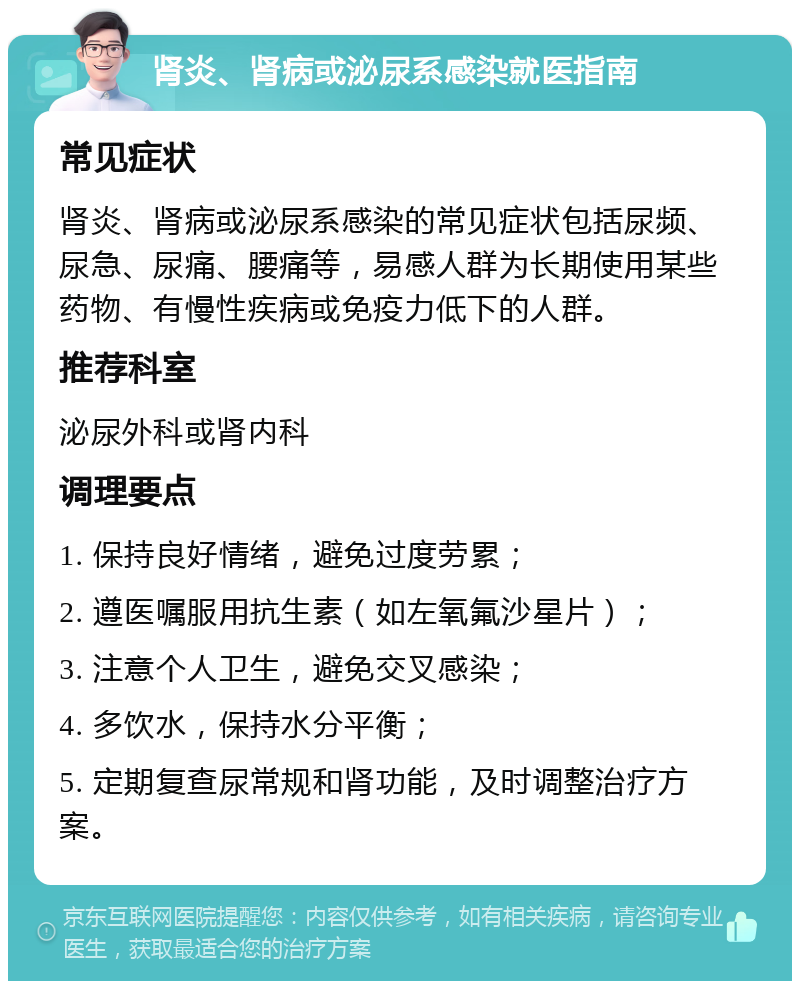 肾炎、肾病或泌尿系感染就医指南 常见症状 肾炎、肾病或泌尿系感染的常见症状包括尿频、尿急、尿痛、腰痛等，易感人群为长期使用某些药物、有慢性疾病或免疫力低下的人群。 推荐科室 泌尿外科或肾内科 调理要点 1. 保持良好情绪，避免过度劳累； 2. 遵医嘱服用抗生素（如左氧氟沙星片）； 3. 注意个人卫生，避免交叉感染； 4. 多饮水，保持水分平衡； 5. 定期复查尿常规和肾功能，及时调整治疗方案。