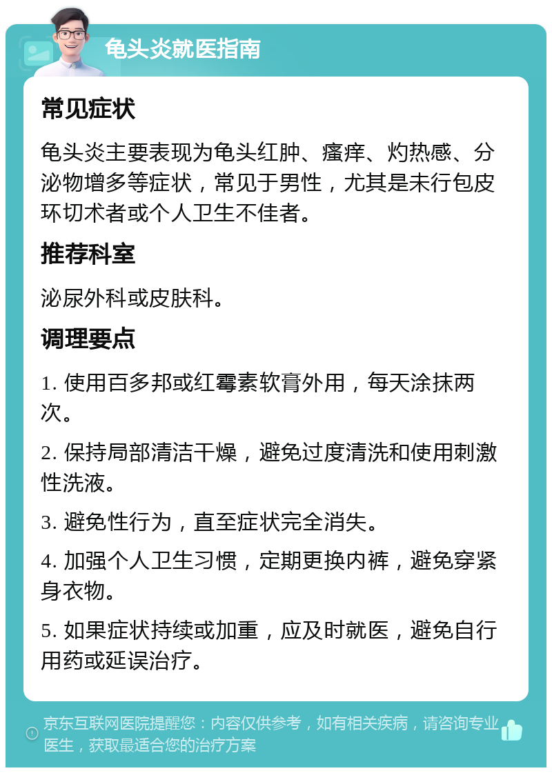 龟头炎就医指南 常见症状 龟头炎主要表现为龟头红肿、瘙痒、灼热感、分泌物增多等症状，常见于男性，尤其是未行包皮环切术者或个人卫生不佳者。 推荐科室 泌尿外科或皮肤科。 调理要点 1. 使用百多邦或红霉素软膏外用，每天涂抹两次。 2. 保持局部清洁干燥，避免过度清洗和使用刺激性洗液。 3. 避免性行为，直至症状完全消失。 4. 加强个人卫生习惯，定期更换内裤，避免穿紧身衣物。 5. 如果症状持续或加重，应及时就医，避免自行用药或延误治疗。