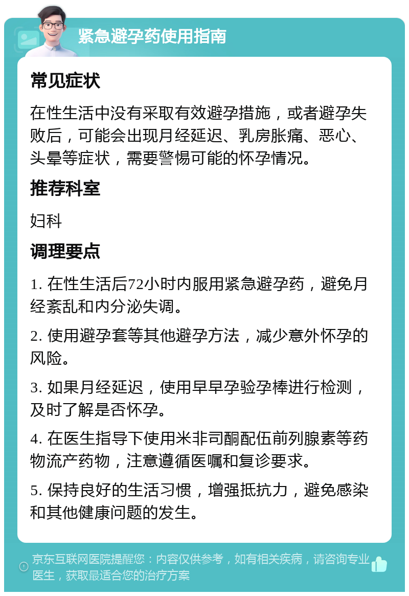 紧急避孕药使用指南 常见症状 在性生活中没有采取有效避孕措施，或者避孕失败后，可能会出现月经延迟、乳房胀痛、恶心、头晕等症状，需要警惕可能的怀孕情况。 推荐科室 妇科 调理要点 1. 在性生活后72小时内服用紧急避孕药，避免月经紊乱和内分泌失调。 2. 使用避孕套等其他避孕方法，减少意外怀孕的风险。 3. 如果月经延迟，使用早早孕验孕棒进行检测，及时了解是否怀孕。 4. 在医生指导下使用米非司酮配伍前列腺素等药物流产药物，注意遵循医嘱和复诊要求。 5. 保持良好的生活习惯，增强抵抗力，避免感染和其他健康问题的发生。